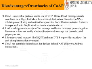 Friday, May 13, 2022
Disadvantages/Drawbacks of CoAP
 CoAP is unreliable protocol due to use of UDP. Hence CoAP messages reach
unordered or will get lost when they arrive at destination. To make CoAP as
reliable protocol, stop and wait with exponential backoff retransmission feature is
incorporated in it. Duplicate detection is also introduced.
 It acknowledges each receipt of the message and hence increases processing time.
Moreover it does not verify whether the received message has been decoded
properly or not.
 It is unencrypted protocol like MQTT and uses DTLS to provide security at the
cost of implementation overhead.
 CoAP has communication issues for devices behind NAT (Network Address
Translation).
 
