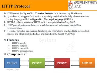 Friday, May 13, 2022
HTTP Protocol
 HTTP stands for HyperText Transfer Protocol. It is invented by Tim Berner.
 HyperText is the type of text which is specially coded with the help of some standard
coding language called as HyperText Markup Language (HTML).
 HTTP/2 is latest version of HTTP, which was published on May 2015.
 HTTP provides standard between a web browser and web server to establish
communication.
 It is set of rules for transferring data from one computer to another. Data such as text,
images, and other multimedia files are shared on the World Wide Web.
Features
 HTTP is simple
 HTTP is stateless
 HTTP is extensible
 HTTP is connectionless
 Components
CLIENT PROXY PROXY SERVER
 