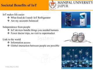Friday, May 13, 2022 15
Societal Benefits of IoT
IoT makes life easier
 What food do I need- IoT Refrigerator
 Are my accounts balanced
Independence from people
 IoT devices handle things you needed humans
 Fewer doctor trips, no visit to supermarket
Link to the world
 Information access
 Global interaction between people are possible
 