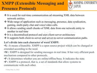 Friday, May 13, 2022
XMPP (Extensible Messaging and
Presence Protocol)
 It is used for real-time communication ad streaming XML data between
network entities.
 Wide range of application such as messaging, presence, data syndication,
gaming, multi-party chat and voice/video calls.
 It allows sending small chunks of XML data from one network entity to
another in real time
 It is a decentralised protocol and uses client-server architecture
 It supports both client-to-server and server-to-server communication paths.
Let’s divide into each character of word XMPP:
•X : It means eXtensible. XMPP is a open source project which can be changed or
extended according to the need.
•M : XMPP is designed for sending messages in real time. It has very efficient push
mechanism compared to other protocols.
•P : It determines whether you are online/offline/busy. It indicates the state.
•P : XMPP is a protocol, that is, a set of standards that allow systems to
communicate with each other.
 