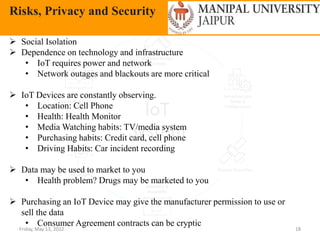 Friday, May 13, 2022 18
Risks, Privacy and Security
 Social Isolation
 Dependence on technology and infrastructure
• IoT requires power and network
• Network outages and blackouts are more critical
 IoT Devices are constantly observing.
• Location: Cell Phone
• Health: Health Monitor
• Media Watching habits: TV/media system
• Purchasing habits: Credit card, cell phone
• Driving Habits: Car incident recording
 Data may be used to market to you
• Health problem? Drugs may be marketed to you
 Purchasing an IoT Device may give the manufacturer permission to use or
sell the data
• Consumer Agreement contracts can be cryptic
 