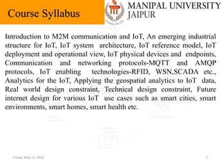 Friday, May 13, 2022 2
Course Syllabus
Introduction to M2M communication and IoT, An emerging industrial
structure for IoT, IoT system architecture, IoT reference model, IoT
deployment and operational view, IoT physical devices and endpoints,
Communication and networking protocols-MQTT and AMQP
protocols, IoT enabling technologies-RFID, WSN,SCADA etc.,
Analytics for the IoT, Applying the geospatial analytics to IoT data,
Real world design constraint, Technical design constraint, Future
internet design for various IoT use cases such as smart cities, smart
environments, smart homes, smart health etc.
 