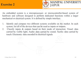 Friday, May 13, 2022 23
Exercise 2
An embedded system is a microprocessor- or microcontroller-based system of
hardware and software designed to perform dedicated functions within a larger
mechanical or electrical system. It is defined by simple interface.
1. Identify and compare two different systems available on the market. In each
system, list all of the devices that can be used as inputs or outputs.
2. Classify inputs & outputs based on their mode of interaction: Visual: data
carried by visible light; Audio: data carried by sound; Tactile: data carried by
touch: Electronic: data encoded in electrical signals
 