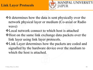 Friday, May 13, 2022 48
Link Layer Protocols
It determines how the data is sent physically over the
network physical layer or medium (Co-axial or Radio
wave)
Local network connect to which host is attached
Host on the same link exchange data packets over the
link layer using link layer protocols.
Link Layer determines how the packets are coded and
signalled by the hardware device over the medium to
which the host is attached.
 