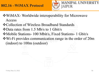 Friday, May 13, 2022 58
802.16 –WiMAX Protocol
WiMAX- Worldwide interoperability for Microwave
Access
Collection of Wireless Broadband Standards
Data rates from 1.5 Mb/s to 1 Gbit/s
Mobile Stations- 100 Mbit/s, Fixed Stations- 1 Gbit/s
Wi-Fi provides communication range in the order of 20m
(indoor) to 100m (outdoor)
 