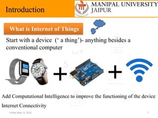 Friday, May 13, 2022 7
Introduction
What is Internet of Things
Start with a device (‘ a thing’)- anything besides a
conventional computer
Add Computational Intelligence to improve the functioning of the device
Internet Connectivity
 