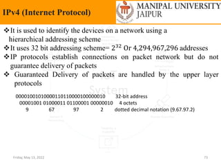 Friday, May 13, 2022 73
IPv4 (Internet Protocol)
It is used to identify the devices on a network using a
hierarchical addressing scheme
It uses 32 bit addressing scheme= 232 Or 4,294,967,296 addresses
IP protocols establish connections on packet network but do not
guarantee delivery of packets
 Guaranteed Delivery of packets are handled by the upper layer
protocols
00001001010000110110000100000010 32-bit address
00001001 01000011 01100001 00000010 4 octets
9 67 97 2 dotted decimal notation (9.67.97.2)
 