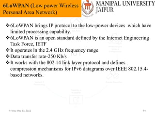 Friday, May 13, 2022 84
6LoWPAN (Low power Wireless
Personal Area Network)
6LoWPAN brings IP protocol to the low-power devices which have
limited processing capability.
6LoWPAN is an open standard defined by the Internet Engineering
Task Force, IETF
It operates in the 2.4 GHz frequency range
Data transfer rate-250 Kb/s
It works with the 802.14 link layer protocol and defines
compression mechanisms for IPv6 datagrams over IEEE 802.15.4-
based networks.
 