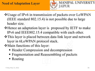 Friday, May 13, 2022 90
Need of Adaptation Layer
Usage of IPv6 in transmission of packets over LoWPAN
(IEEE standard 802.15.4) is not possible due to large
header size.
Hence an adaptation layer is proposed by IETF to make
IPv6 and IEEE802.15.4 compatible with each other.
This layer is placed between data link layer and network
layer in 6LoWPAN protocol stack.
Main functions of this layer:
 Header Compression and decompression
 Fragmentation and Reassembling of packets
 Routing
 