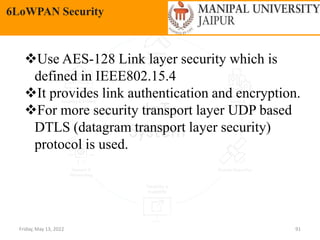 Friday, May 13, 2022 91
6LoWPAN Security
Use AES-128 Link layer security which is
defined in IEEE802.15.4
It provides link authentication and encryption.
For more security transport layer UDP based
DTLS (datagram transport layer security)
protocol is used.
 