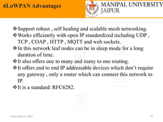 Friday, May 13, 2022 92
6LoWPAN Advantages
Support robust , self healing and scalable mesh networking.
Works efficiently with open IP standardized including UDP ,
TCP , COAP , HTTP , MQTT and web sockets.
In this network leaf nodes can be in sleep mode for a long
duration of time.
It also offers one to many and many to one routing.
It offers end to end IP addressable devices which don’t require
any gateway , only a router which can connect this network to
IP.
It is a standard: RFC6282.
 