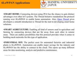 Friday, May 13, 2022 95
6LoWPAN Applications
•SMART HOME: Connecting devices using IPv6 has the chance to gain distinct
advantages over other IoT systems. The Thread Initiative standardizes the protocol
running over 6LoWPAN to enable home automation. Also, Open Thread gives
developers a smooth introduction to Thread for the start to developing smart home
solutions.
•SMART AGRICULTURE: Enabling all kind of sensors used in agriculture and
farming by connecting devices that are far away from each other in remote
areas. There are endless possibilities that this protocol provides when it comes to
building mesh networks for this type of application.
•INDUSTRIAL IOT: The perfect asset for automated factories and industrial
plants is 6LoWPAN. Automation can enable major savings for the industry and
6LoWPAN has the ability to connect to the cloud. This opens up many different
areas for data monitoring, analysis and predictive maintenance.
 
