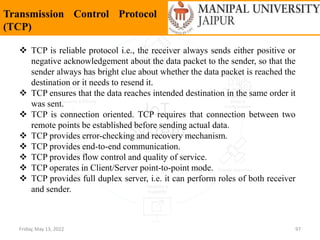 Friday, May 13, 2022 97
Transmission Control Protocol
(TCP)
 TCP is reliable protocol i.e., the receiver always sends either positive or
negative acknowledgement about the data packet to the sender, so that the
sender always has bright clue about whether the data packet is reached the
destination or it needs to resend it.
 TCP ensures that the data reaches intended destination in the same order it
was sent.
 TCP is connection oriented. TCP requires that connection between two
remote points be established before sending actual data.
 TCP provides error-checking and recovery mechanism.
 TCP provides end-to-end communication.
 TCP provides flow control and quality of service.
 TCP operates in Client/Server point-to-point mode.
 TCP provides full duplex server, i.e. it can perform roles of both receiver
and sender.
 