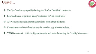 12
 The 'leaf' nodes are specified using the 'leaf' or 'leaf-list' constructs.
 Leaf nodes are organized using 'container' or 'list' constructs.
 A YANG module can import definitions from other modules.
 Constraints can be defined on the data nodes, e.g. allowed values.
 YANG can model both configuration data and state data using the 'config' statement.
Contd…
 