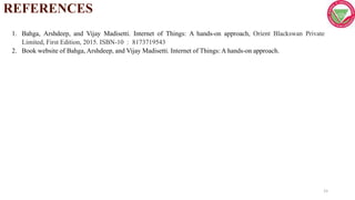1. Bahga, Arshdeep, and Vijay Madisetti. Internet of Things: A hands-on approach, Orient Blackswan Private
Limited, First Edition, 2015. ISBN-10 : 8173719543
2. Book website of Bahga, Arshdeep, and Vijay Madisetti. Internet of Things: A hands-on approach.
REFERENCES
15
 