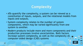 Complexity
• ATo quantify the complexity, a system can be viewed as a
constitution of inputs, outputs, and the relational models from
inputs and outputs.
• System complexity relates to the number of system
components, which may be varied significantly from one
system to another.
• Modern products include more and more components and their
production processes involve uncertainties. Both factors
increase system complexity, as well as the complexity of
computer-aided design (CAD) systems
10
 