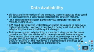Data Availability
• all data and information of the company were integrated that could
be accessed from a centralized database by decision makers.
• The corresponding system paradigm was computer-integrated
manufacturing (CIM).
• CIM could optimize the utilization of system resources to achieve a
high productivity. However, it involved a heavy cost and lacked of
adaptability to accommodate quick changes
• To improve system adaptability, a manufacturing system becomes
dynamic and its boundaries with the environment become vague.
Close interactions are needed in both of inter-enterprise and intra-
enterprise collaborations. Correspondingly, the data required by
decision-making at the high level is decentralized and must be
accessed readily by distributed participators.
11
 