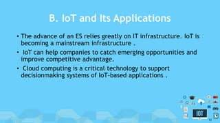 B. IoT and Its Applications
• The advance of an ES relies greatly on IT infrastructure. IoT is
becoming a mainstream infrastructure .
• IoT can help companies to catch emerging opportunities and
improve competitive advantage.
• Cloud computing is a critical technology to support
decisionmaking systems of IoT-based applications .
13
 
