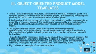 III. OBJECT-ORIENTED PRODUCT MODEL
TEMPLATES
• The IoT links distributed resources. For example, the CAD models of parts for a
complex product are developed at different places, and assembly modeling and
planning of the product is accomplished at another place.
• It is desirable that the product structure is modularized, so that components in
assembly are loosely coupled.The participators can modify and maintain their
own part models without an unnecessary impact on the general assembly
model.
• An object-oriented model template can meet these requirements
appropriately. An object-oriented model template is also helpful to alleviate
the complexity of product development since less number of interactions will
be involved.
• A model template represents basic elements and their relations of products for
a product family. To facilitate assembly modeling, a model template should
include all required information such as the classes of parts or components,
assembly topologies, options of connections, and assembly plans.
• Fig. 2 shows an example of a model template.
16
 