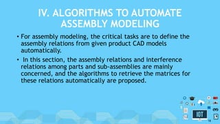 IV. ALGORITHMS TO AUTOMATE
ASSEMBLY MODELING
• For assembly modeling, the critical tasks are to define the
assembly relations from given product CAD models
automatically.
• In this section, the assembly relations and interference
relations among parts and sub-assemblies are mainly
concerned, and the algorithms to retrieve the matrices for
these relations automatically are proposed.
18
 