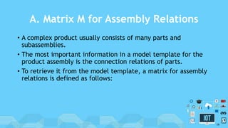 A. Matrix M for Assembly Relations
• A complex product usually consists of many parts and
subassemblies.
• The most important information in a model template for the
product assembly is the connection relations of parts.
• To retrieve it from the model template, a matrix for assembly
relations is defined as follows:
19
 