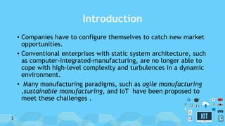 Introduction
• Companies have to configure themselves to catch new market
opportunities.
• Conventional enterprises with static system architecture, such
as computer-integrated-manufacturing, are no longer able to
cope with high-level complexity and turbulences in a dynamic
environment.
• Many manufacturing paradigms, such as agile manufacturing
,sustainable manufacturing, and IoT have been proposed to
meet these challenges .
3
 
