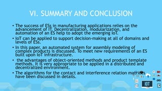 VI. SUMMARY AND CONCLUSION
• The success of ESs in manufacturing applications relies on the
advancement of IT. Decentralization, modularization, and
automation of an ES help to adopt the emerging IoT.
• IoT can be applied to support decision-making at all of domains and
levels of ESs.
• In this paper, an automated system for assembly modeling of
complex products is discussed. To meet new requirements of an ES
built upon IoT infrastructure.
• the advantages of object-oriented methods and product template
methods. It is very appropriate to be applied in a distributed and
decentralized environment.
• The algorithms for the contact and interference relation matrices
have been discussed in details.
30
 