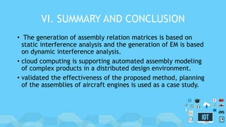 VI. SUMMARY AND CONCLUSION
• The generation of assembly relation matrices is based on
static interference analysis and the generation of EM is based
on dynamic interference analysis.
• cloud computing is supporting automated assembly modeling
of complex products in a distributed design environment.
• validated the effectiveness of the proposed method, planning
of the assemblies of aircraft engines is used as a case study.
31
 