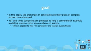 goal
• In this paper, the challenges in generating assembly plans of complex
products are discussed.
• IoT and cloud computing are proposed to help a conventional assembly
modeling system evolve into an advanced system.
• which is capable to deal with complexity and changes automatically.
4
 