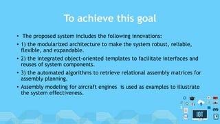 To achieve this goal
• The proposed system includes the following innovations:
• 1) the modularized architecture to make the system robust, reliable,
flexible, and expandable.
• 2) the integrated object-oriented templates to facilitate interfaces and
reuses of system components.
• 3) the automated algorithms to retrieve relational assembly matrices for
assembly planning.
• Assembly modeling for aircraft engines is used as examples to illustrate
the system effectiveness.
5
 