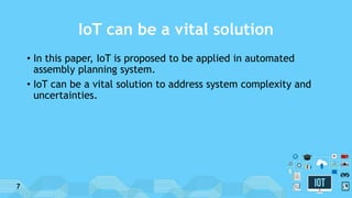 IoT can be a vital solution
• In this paper, IoT is proposed to be applied in automated
assembly planning system.
• IoT can be a vital solution to address system complexity and
uncertainties.
7
 