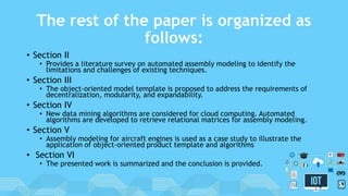 The rest of the paper is organized as
follows:
• Section II
• Provides a literature survey on automated assembly modeling to identify the
limitations and challenges of existing techniques.
• Section III
• The object-oriented model template is proposed to address the requirements of
decentralization, modularity, and expandability.
• Section IV
• New data mining algorithms are considered for cloud computing. Automated
algorithms are developed to retrieve relational matrices for assembly modeling.
• Section V
• Assembly modeling for aircraft engines is used as a case study to illustrate the
application of object-oriented product template and algorithms
• Section VI
• The presented work is summarized and the conclusion is provided.
8
 