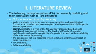 II. LITERATURE REVIEW
• The following, enterprise systems (ESs) for assembly modeling and
their correlations with IoT are discussed:
• A. ES for Automated Assembly Modeling:
• Modern products tend to be smarter, more versatile, and sophisticated.
Product structures become even complex, which poses critical challenges in
assembly processes.
• Digital assembly is a type of ESs for assembly planning based on solid
models and structures of products. The level of difficulty of assembly
modeling depends on the complexity of a product, as well as the availability
of data for assembly planning.
• The adoption of IoT in a modeling system will have a significant impact on
these two aspects.
• 1) Complexity.
• 2) Data Availability.
9
 