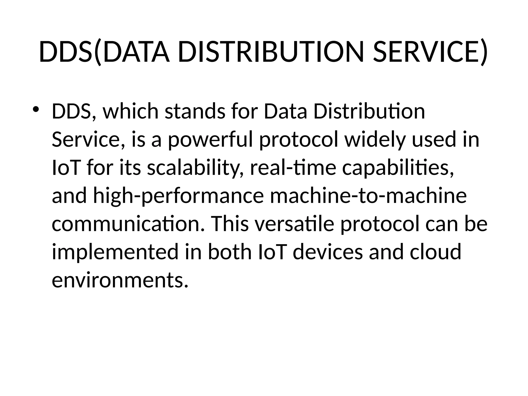 DDS(DATA DISTRIBUTION SERVICE)
• DDS, which stands for Data Distribution
Service, is a powerful protocol widely used in
IoT for its scalability, real-time capabilities,
and high-performance machine-to-machine
communication. This versatile protocol can be
implemented in both IoT devices and cloud
environments.
 