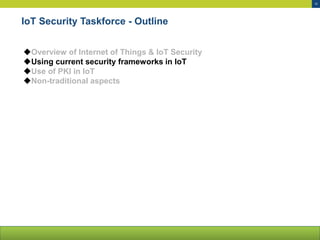 10
IoT Security Taskforce - Outline
Overview of Internet of Things & IoT Security
Using current security frameworks in IoT
Use of PKI in IoT
Non-traditional aspects
 