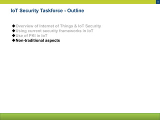 12
IoT Security Taskforce - Outline
Overview of Internet of Things & IoT Security
Using current security frameworks in IoT
Use of PKI in IoT
Non-traditional aspects
 