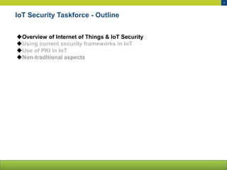 5
IoT Security Taskforce - Outline
Overview of Internet of Things & IoT Security
Using current security frameworks in IoT
Use of PKI in IoT
Non-traditional aspects
 