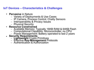 IoT Devices – Characteristics & Challenges
• Pervasive in Nature
– Variety of Deployments & Use Cases
– IP Camera, Process Control, Chatty Sensors
– Interoperability & Privacy Issues
– Physical Security
• Resource Constrained
– Available Memory: Typically 16KB RAM & 64KB Flash
– Computational Capability: Microcontroller, no CPU
– Power Management: Battery operated to last 2 years
 Security Requirements
– Lightweight Crypto Primitives
– Effective Key-Management Protocols
– Authentication & Authorization
 