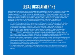 LEGAL DISCLAIMER 1/2
INFORMATIONINTHISDOCUMENTISPROVIDEDINCONNECTIONWITHINTELPRODUCTS. NOLICENSE,
EXPRESSORIMPLIED,BYESTOPPELOROTHERWISE,TOANYINTELLECTUALPROPERTYRIGHTSIS
GRANTEDBYTHISDOCUMENT. EXCEPTASPROVIDEDININTEL'STERMSANDCONDITIONSOFSALEFOR
SUCHPRODUCTS,INTELASSUMESNOLIABILITYWHATSOEVERANDINTELDISCLAIMSANYEXPRESSOR
IMPLIEDWARRANTY,RELATINGTOSALEAND/ORUSEOFINTELPRODUCTSINCLUDINGLIABILITYOR
WARRANTIESRELATINGTOFITNESSFORAPARTICULARPURPOSE,MERCHANTABILITY,OR
INFRINGEMENTOFANYPATENT,COPYRIGHTOROTHERINTELLECTUALPROPERTYRIGHT.
A"MissionCriticalApplication"isanyapplicationinwhichfailureoftheIntelProductcouldresult,directlyor
indirectly,inpersonalinjuryordeath. SHOULDYOUPURCHASEORUSEINTEL'SPRODUCTSFORANY
SUCHMISSIONCRITICALAPPLICATION,YOUSHALLINDEMNIFYANDHOLDINTELANDITS
SUBSIDIARIES,SUBCONTRACTORSANDAFFILIATES,ANDTHEDIRECTORS,OFFICERS,AND
EMPLOYEESOFEACH,HARMLESSAGAINSTALLCLAIMSCOSTS,AMAGES,ANDEXPENSESAND
REASONABLEATTORNEYS'FEESARISINGOUTOF,DIRECTLYORINDIRECTLY,ANYCLAIMOF
PRODUCTLIABILITY,PERSONALINJURY,ORDEATHARISINGINANYWAYOUTOFSUCHMISSION
CRITICALAPPLICATION,WHETHERORNOTINTELORITSSUBCONTRACTORWASNEGLIGENTINTHE
DESIGN,MANUFACTURE,ORWARNINGOFTHEINTELPRODUCTORANYOFITSPARTS.
Intelmaymakechangestospecificationsandproductdescriptionsatanytime,withoutnotice. Designersmust
notrelyontheabsenceorcharacteristicsofanyfeaturesorinstructionsmarked"reserved"or"undefined".
Intelreservestheseforfuturedefinitionandshallhavenoresponsibilitywhatsoeverforconflictsor
incompatibilitiesarisingfromfuturechangestothem. Theinformationhereissubjecttochangewithout
notice. Donotfinalizeadesignwiththisinformation.
Theproductsdescribedinthisdocumentmaycontaindesigndefectsorerrorsknownaserratawhichmay
causetheproducttodeviatefrompublishedspecifications. Currentcharacterizederrataareavailableon
request.
 
