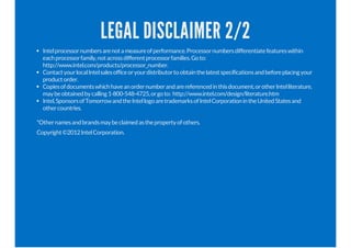 LEGAL DISCLAIMER 2/2
Intelprocessornumbersarenotameasureofperformance.Processornumbersdifferentiatefeatureswithin
eachprocessorfamily,notacrossdifferentprocessorfamilies.Goto:
http://www.intel.com/products/processor_number.
ContactyourlocalIntelsalesofficeoryourdistributortoobtainthelatestspecificationsandbeforeplacingyour
productorder.
Copiesofdocumentswhichhaveanordernumberandarereferencedinthisdocument,orotherIntelliterature,
maybeobtainedbycalling1-800-548-4725,orgoto: http://www.intel.com/design/literature.htm
Intel,SponsorsofTomorrowandtheIntellogoaretrademarksofIntelCorporationintheUnitedStatesand
othercountries.
*Othernamesandbrandsmaybeclaimedasthepropertyofothers.
Copyright©2012IntelCorporation.
 