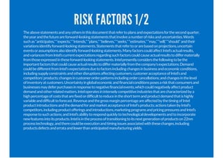 RISK FACTORS 1/2
Theabovestatementsandanyothersinthisdocumentthatrefertoplansandexpectationsforthesecondquarter,
theyearandthefutureareforward-lookingstatementsthatinvolveanumberofrisksanduncertainties.Words
suchas“anticipates,”“expects,”“intends,”“plans,”“believes,”“seeks,”“estimates,”“may,”“will,”“should”andtheir
variationsidentifyforward-lookingstatements.Statementsthatrefertoorarebasedonprojections,uncertain
eventsorassumptionsalsoidentifyforward-lookingstatements.ManyfactorscouldaffectIntel’sactualresults,
andvariancesfromIntel’scurrentexpectationsregardingsuchfactorscouldcauseactualresultstodiffermaterially
fromthoseexpressedintheseforward-lookingstatements.Intelpresentlyconsidersthefollowingtobethe
importantfactorsthatcouldcauseactualresultstodiffermateriallyfromthecompany’sexpectations.Demand
couldbedifferentfromIntel'sexpectationsduetofactorsincludingchangesinbusinessandeconomicconditions,
includingsupplyconstraintsandotherdisruptionsaffectingcustomers;customeracceptanceofIntel’sand
competitors’products;changesincustomerorderpatternsincludingordercancellations;andchangesinthelevel
ofinventoryatcustomers.Uncertaintyinglobaleconomicandfinancialconditionsposesariskthatconsumersand
businessesmaydeferpurchasesinresponsetonegativefinancialevents,whichcouldnegativelyaffectproduct
demandandotherrelatedmatters.Inteloperatesinintenselycompetitiveindustriesthatarecharacterizedbya
highpercentageofcoststhatarefixedordifficulttoreduceintheshorttermandproductdemandthatishighly
variableanddifficulttoforecast.RevenueandthegrossmarginpercentageareaffectedbythetimingofIntel
productintroductionsandthedemandforandmarketacceptanceofIntel'sproducts;actionstakenbyIntel's
competitors,includingproductofferingsandintroductions,marketingprogramsandpricingpressuresandIntel’s
responsetosuchactions;andIntel’sabilitytorespondquicklytotechnologicaldevelopmentsandtoincorporate
newfeaturesintoitsproducts.Intelisintheprocessoftransitioningtoitsnextgenerationofproductson22nm
processtechnology,andtherecouldbeexecutionandtimingissuesassociatedwiththesechanges,including
productsdefectsanderrataandlowerthananticipatedmanufacturingyields.
 