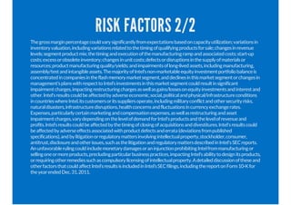 RISK FACTORS 2/2
Thegrossmarginpercentagecouldvarysignificantlyfromexpectationsbasedoncapacityutilization;variationsin
inventoryvaluation,includingvariationsrelatedtothetimingofqualifyingproductsforsale;changesinrevenue
levels;segmentproductmix;thetimingandexecutionofthemanufacturingrampandassociatedcosts;start-up
costs;excessorobsoleteinventory;changesinunitcosts;defectsordisruptionsinthesupplyofmaterialsor
resources;productmanufacturingquality/yields;andimpairmentsoflong-livedassets,includingmanufacturing,
assembly/testandintangibleassets.ThemajorityofIntel’snon-marketableequityinvestmentportfoliobalanceis
concentratedincompaniesintheflashmemorymarketsegment,anddeclinesinthismarketsegmentorchangesin
management’splanswithrespecttoIntel’sinvestmentsinthismarketsegmentcouldresultinsignificant
impairmentcharges,impactingrestructuringchargesaswellasgains/lossesonequityinvestmentsandinterestand
other.Intel'sresultscouldbeaffectedbyadverseeconomic,social,politicalandphysical/infrastructureconditions
incountrieswhereIntel,itscustomersoritssuppliersoperate,includingmilitaryconflictandothersecurityrisks,
naturaldisasters,infrastructuredisruptions,healthconcernsandfluctuationsincurrencyexchangerates.
Expenses,particularlycertainmarketingandcompensationexpenses,aswellasrestructuringandasset
impairmentcharges,varydependingonthelevelofdemandforIntel'sproductsandthelevelofrevenueand
profits.Intel’sresultscouldbeaffectedbythetimingofclosingofacquisitionsanddivestitures.Intel'sresultscould
beaffectedbyadverseeffectsassociatedwithproductdefectsanderrata(deviationsfrompublished
specifications),andbylitigationorregulatorymattersinvolvingintellectualproperty,stockholder,consumer,
antitrust,disclosureandotherissues,suchasthelitigationandregulatorymattersdescribedinIntel'sSECreports.
AnunfavorablerulingcouldincludemonetarydamagesoraninjunctionprohibitingIntelfrommanufacturingor
sellingoneormoreproducts,precludingparticularbusinesspractices,impactingIntel’sabilitytodesignitsproducts,
orrequiringotherremediessuchascompulsorylicensingofintellectualproperty.Adetaileddiscussionoftheseand
otherfactorsthatcouldaffectIntel’sresultsisincludedinIntel’sSECfilings,includingthereportonForm10-Kfor
theyearendedDec.31,2011.
 