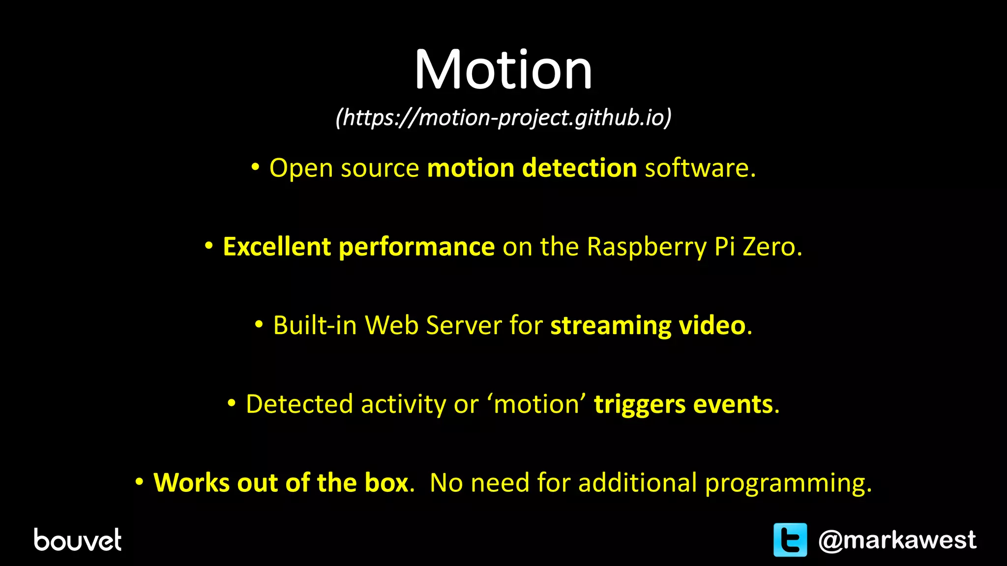 Motion	
(https://motion-project.github.io)
• Open	source	motion	detection	software.
• Excellent	performance	on	the	Raspberry	Pi	Zero.
• Built-in	Web	Server	for	streaming	video.
• Detected	activity	or	‘motion’	triggers	events.
• Works	out	of	the	box.		No	need	for	additional	programming.
@markawest
 
