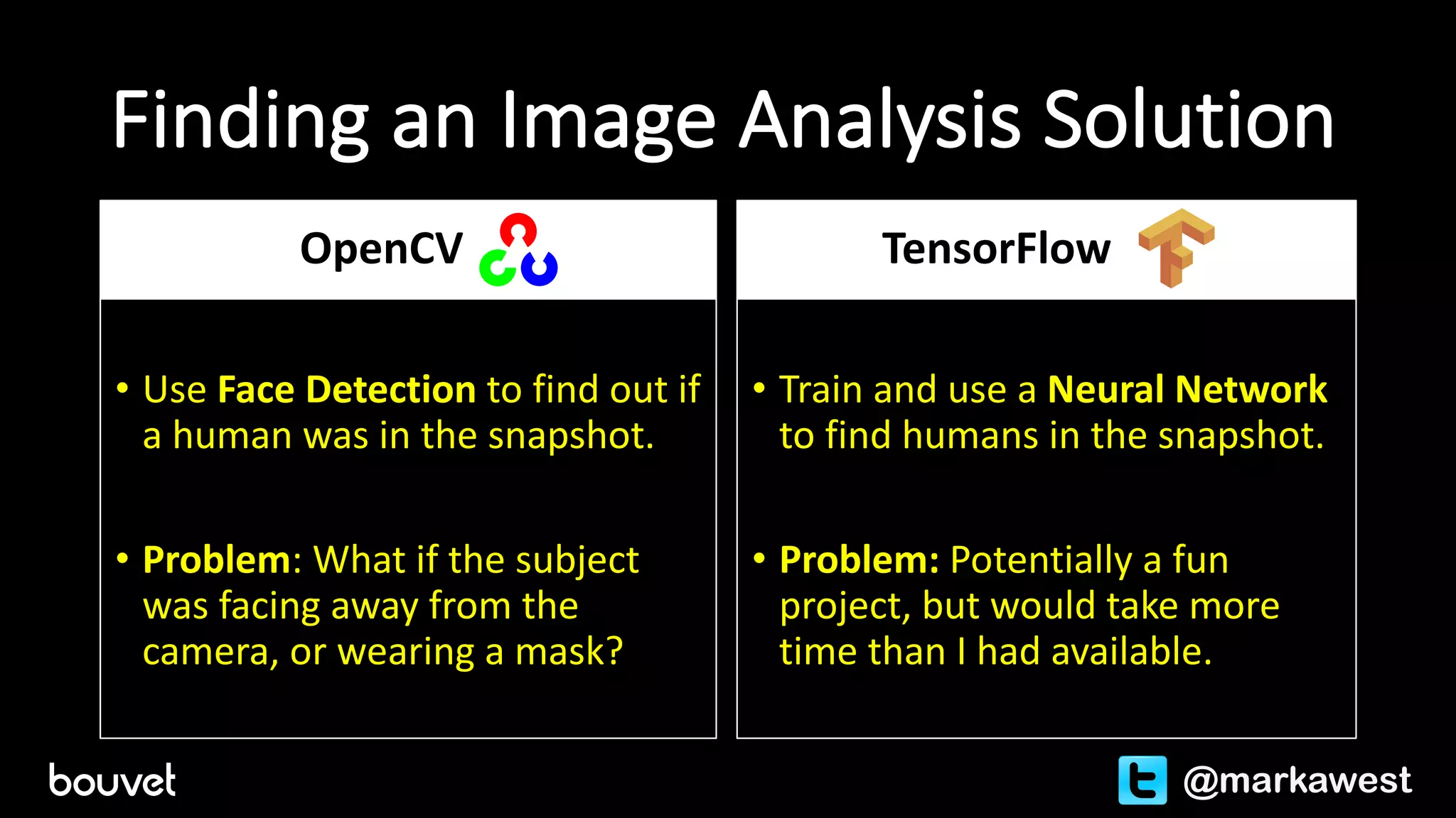 Finding	an	Image	Analysis	Solution
OpenCV
• Use	Face	Detection	to	find	out	if	
a	human	was	in	the	snapshot.
• Problem:	What	if	the	subject	
was	facing	away	from	the	
camera,	or	wearing	a	mask?
TensorFlow
• Train	and	use	a	Neural	Network	
to	find	humans	in	the	snapshot.
• Problem:	Potentially	a	fun	
project,	but	would	take	more	
time	than	I	had	available.
@markawest
 