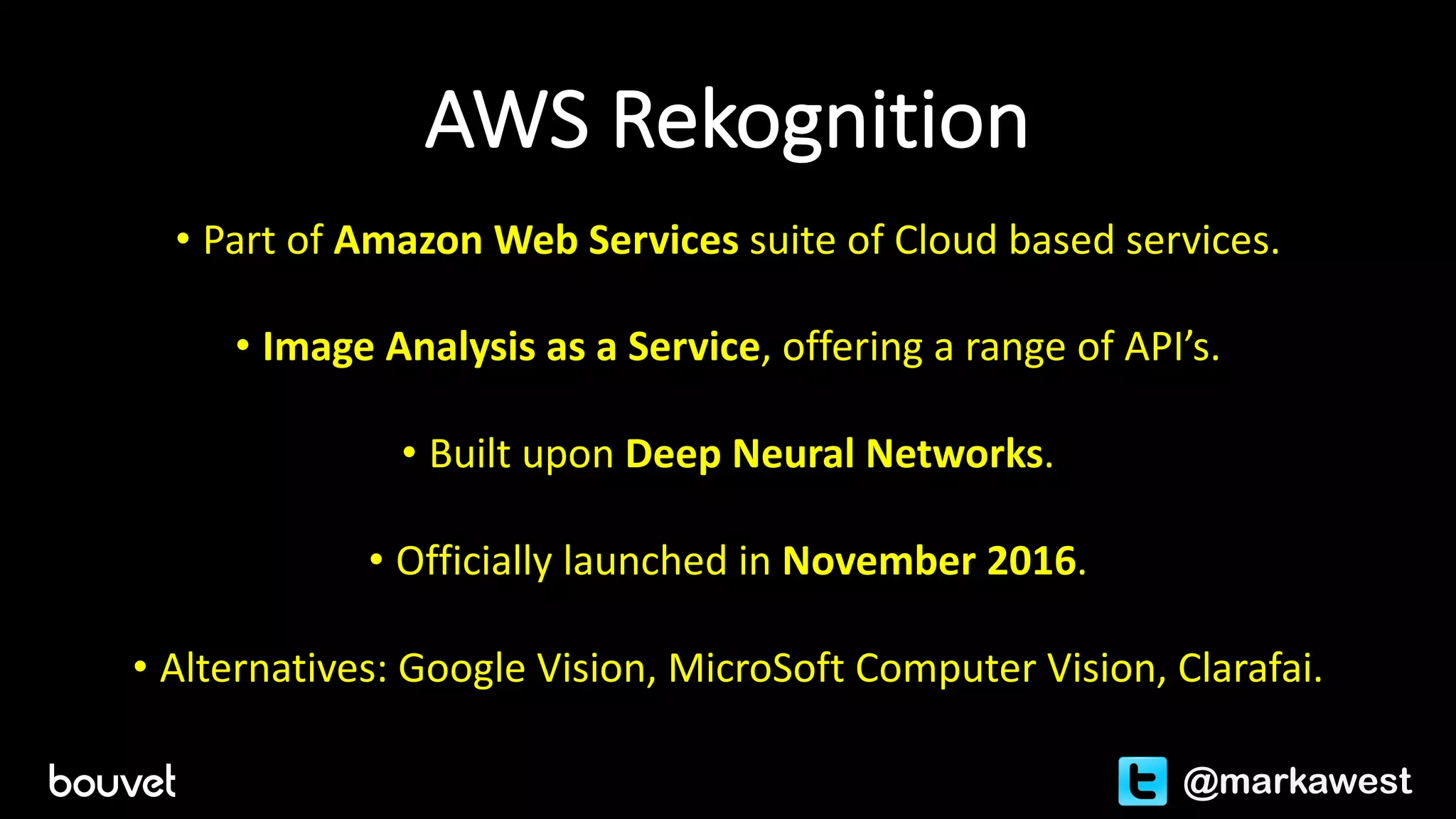 AWS	Rekognition
• Part	of	Amazon	Web	Services	suite	of	Cloud	based	services.
• Image	Analysis	as	a	Service,	offering	a	range	of	API’s.
• Built	upon	Deep	Neural	Networks.
• Officially	launched	in	November	2016.
• Alternatives:	Google	Vision,	MicroSoft Computer	Vision,	Clarafai.
@markawest
 