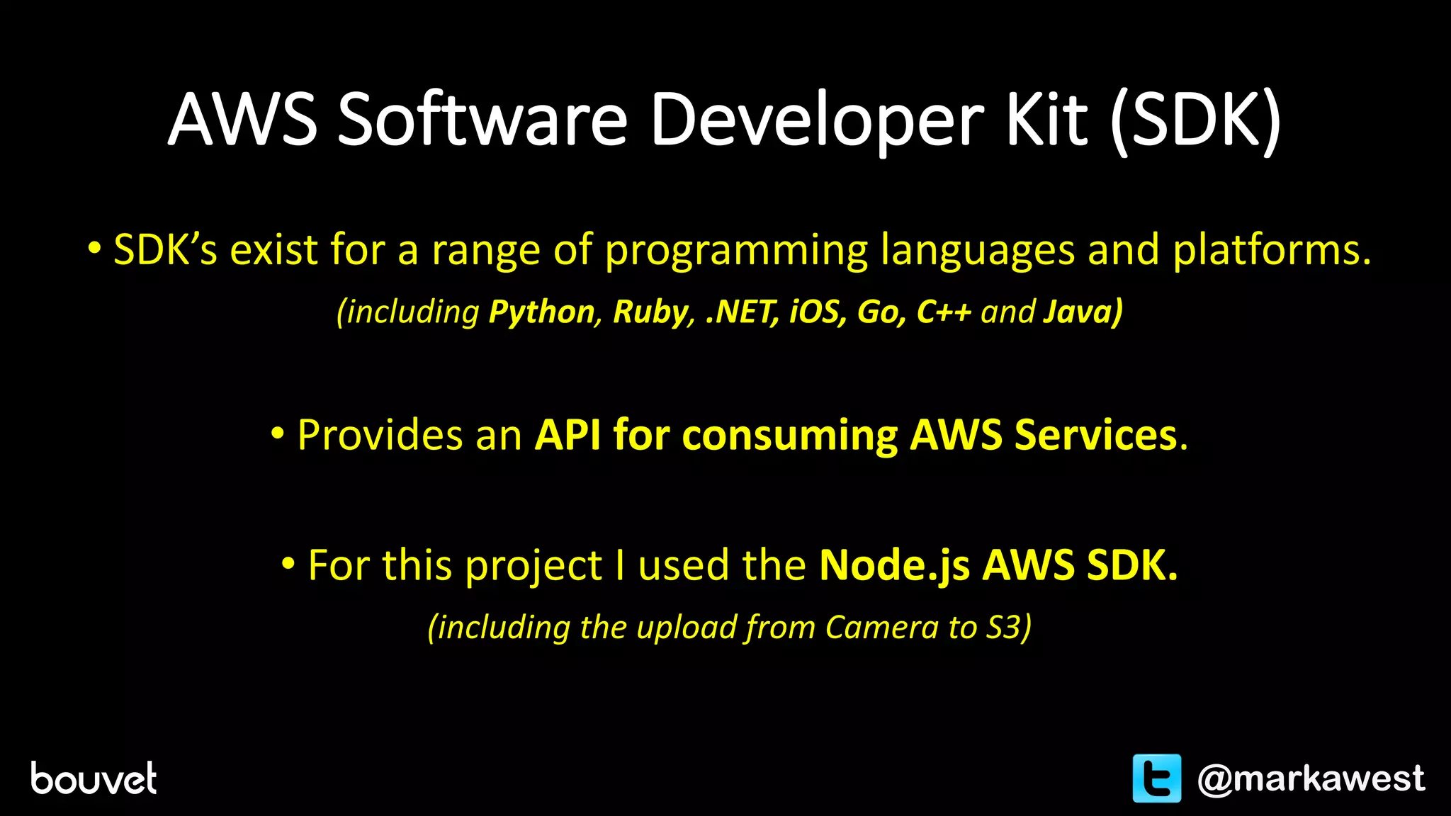 AWS	Software	Developer	Kit	(SDK)
• SDK’s	exist	for	a	range	of	programming	languages	and	platforms.
(including	Python,	Ruby,	.NET,	iOS,	Go,	C++	and	Java)
• Provides	an	API	for	consuming	AWS	Services.
• For	this	project	I	used	the	Node.js AWS	SDK.	
(including	the	upload	from	Camera	to	S3)
@markawest
 