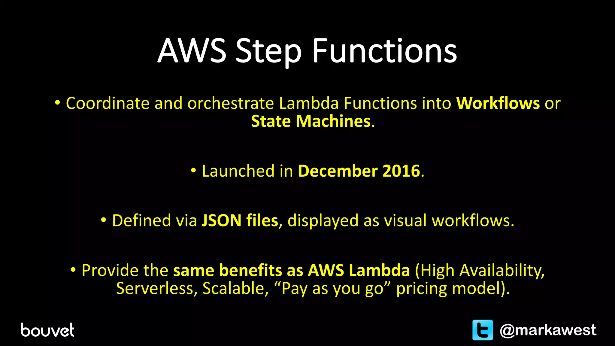 AWS	Step	Functions
• Coordinate	and	orchestrate	Lambda	Functions	into	Workflows	or
State	Machines.
• Launched	in	December	2016.
• Defined	via	JSON	files,	displayed	as	visual	workflows.
• Provide	the	same	benefits	as	AWS	Lambda	(High	Availability,	
Serverless,	Scalable,	“Pay	as	you	go”	pricing	model).
@markawest
 