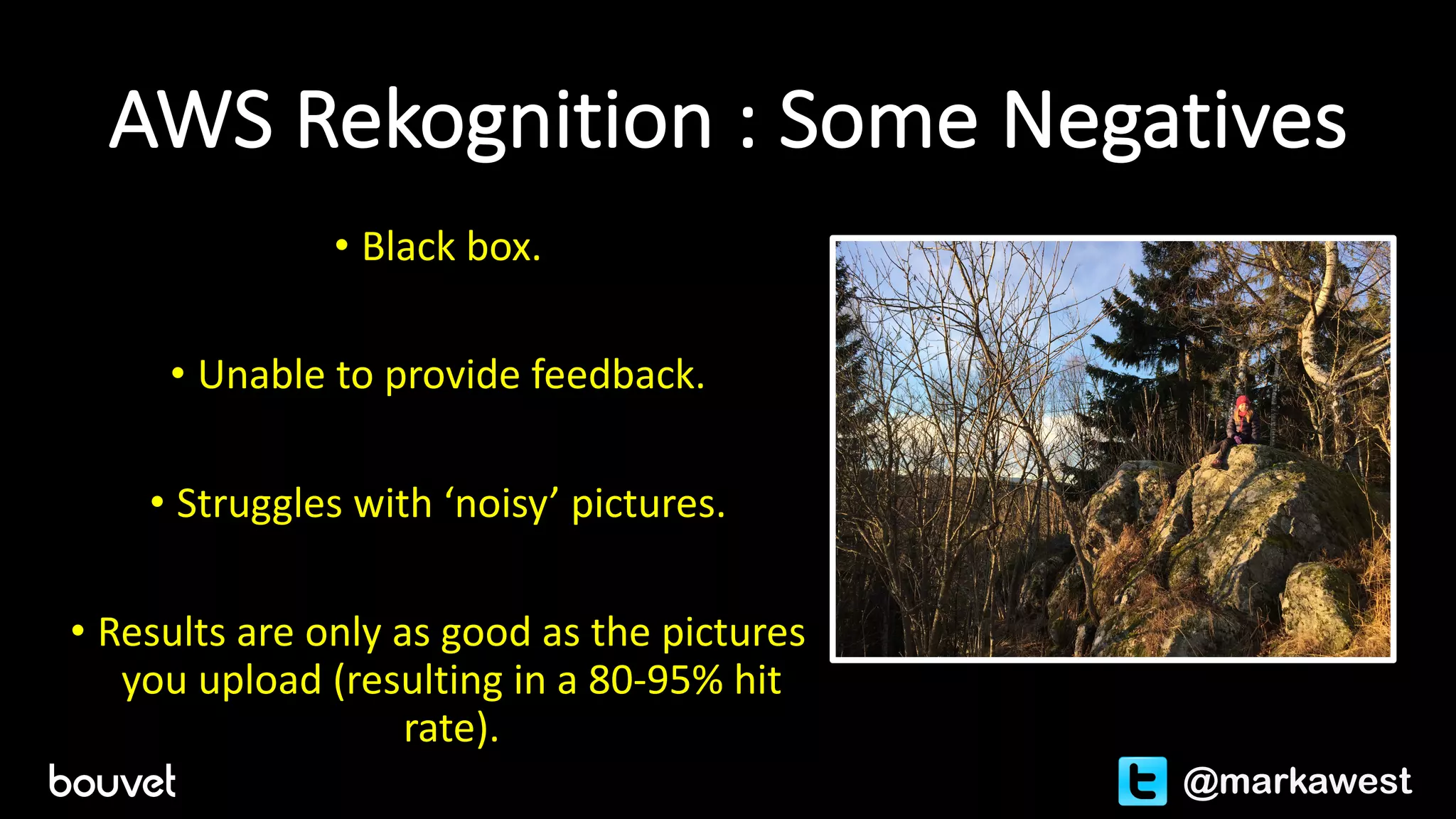 AWS	Rekognition :	Some	Negatives
• Black	box.
• Unable	to	provide	feedback.
• Struggles	with	‘noisy’	pictures.
• Results	are	only	as	good	as	the	pictures	
you	upload	(resulting	in	a	80-95%	hit	
rate).
@markawest
 