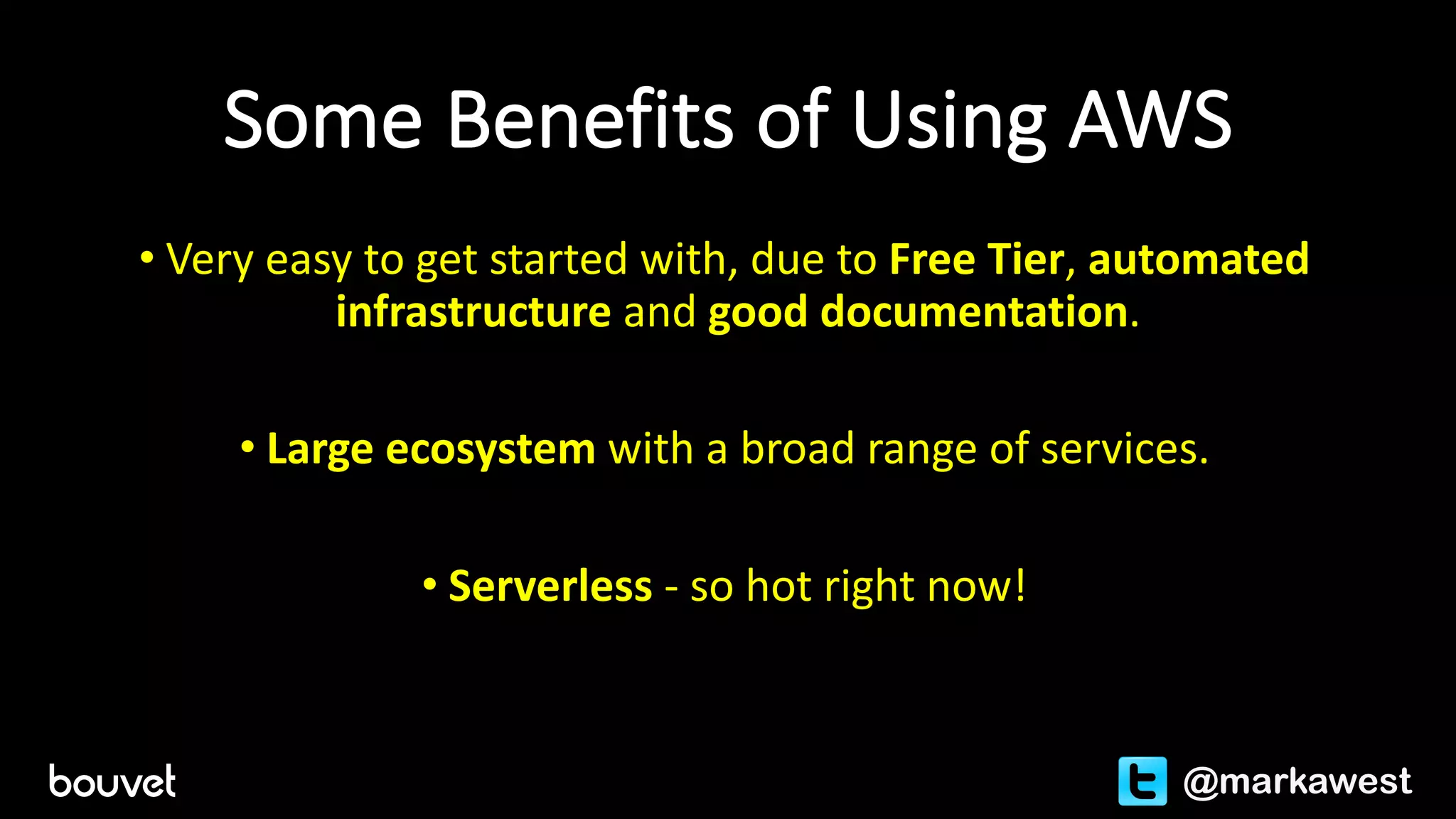 Some	Benefits	of	Using	AWS
• Very	easy	to	get	started	with,	due	to	Free	Tier,	automated	
infrastructure and	good	documentation.
• Large	ecosystem	with	a	broad	range	of	services.
• Serverless - so	hot	right	now!
@markawest
 