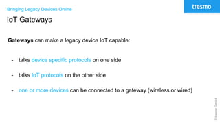 ©tresmoGmbH
Bringing Legacy Devices Online
IoT Gateways
Gateways can make a legacy device IoT capable:
- talks device specific protocols on one side
- talks IoT protocols on the other side
- one or more devices can be connected to a gateway (wireless or wired)
 